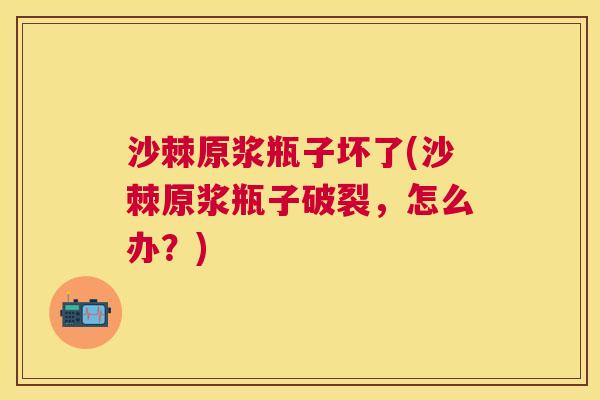 沙棘原浆瓶子坏了(沙棘原浆瓶子破裂，怎么办？)