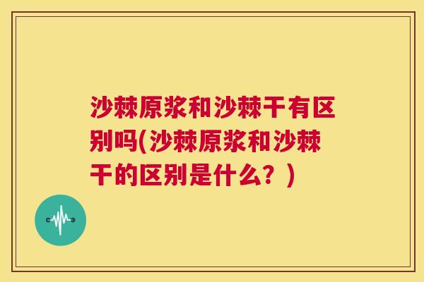 沙棘原浆和沙棘干有区别吗(沙棘原浆和沙棘干的区别是什么？)