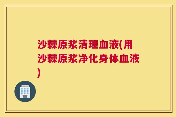 沙棘原浆清理血液(用沙棘原浆净化身体血液)