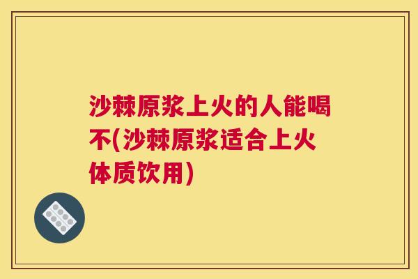 沙棘原浆上火的人能喝不(沙棘原浆适合上火体质饮用)