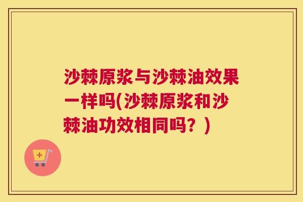 沙棘原浆与沙棘油效果一样吗(沙棘原浆和沙棘油功效相同吗？)