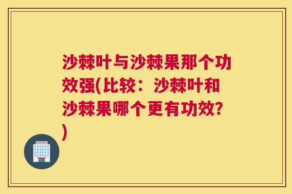 沙棘叶与沙棘果那个功效强(比较：沙棘叶和沙棘果哪个更有功效？)