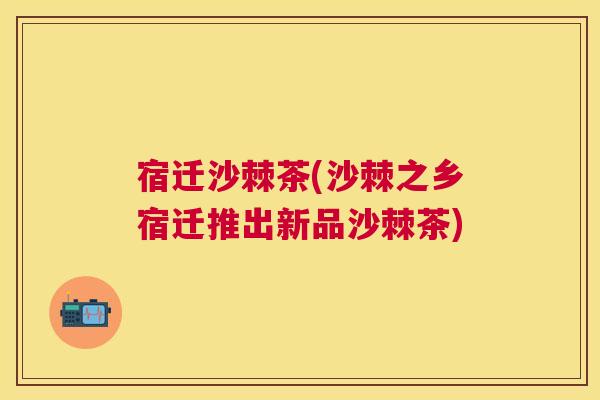宿迁沙棘茶(沙棘之乡宿迁推出新品沙棘茶)