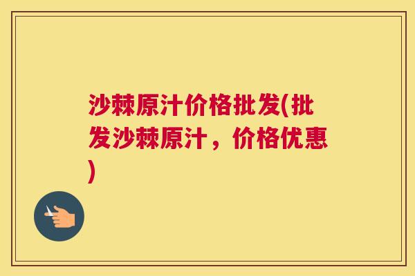 沙棘原汁价格批发(批发沙棘原汁，价格优惠)