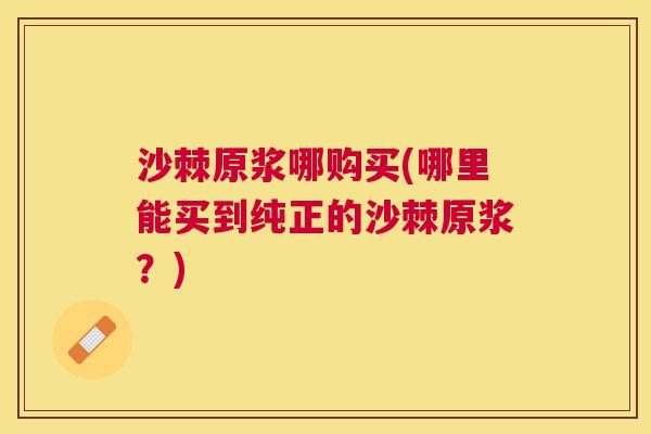 沙棘原浆哪购买(哪里能买到纯正的沙棘原浆?) 沙棘原浆哪购买(哪里能买到纯正的沙棘原浆?)