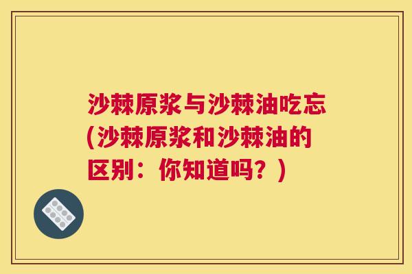 沙棘原浆与沙棘油吃忘(沙棘原浆和沙棘油的区别：你知道吗？)