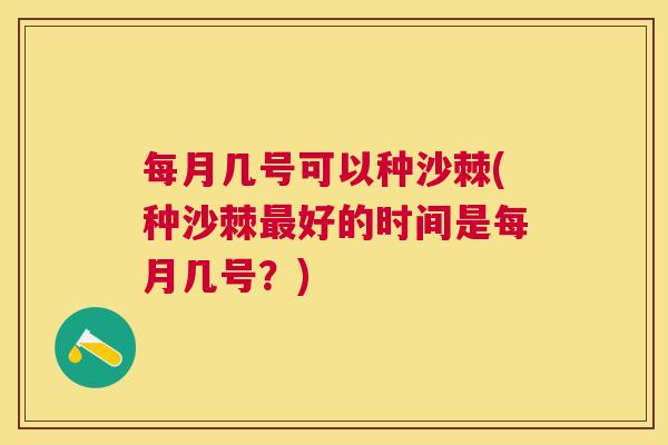 每月几号可以种沙棘(种沙棘最好的时间是每月几号？)