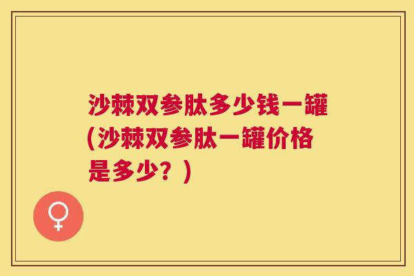 沙棘双参肽多少钱一罐(沙棘双参肽一罐价格是多少？)
