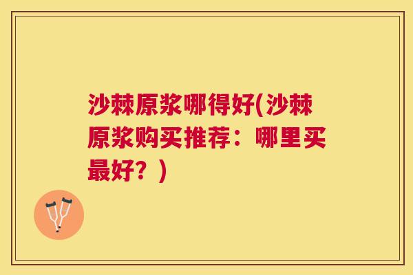 沙棘原浆哪得好(沙棘原浆购买推荐：哪里买最好？)