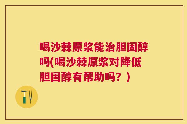 喝沙棘原浆能治胆固醇吗(喝沙棘原浆对降低胆固醇有帮助吗？)