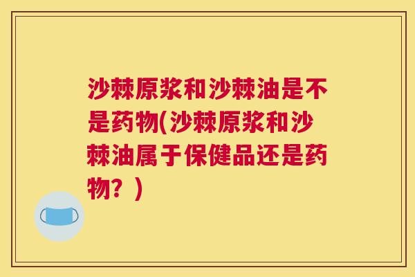 沙棘原浆和沙棘油是不是药物(沙棘原浆和沙棘油属于保健品还是药物？)