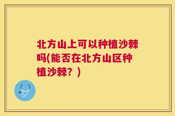 北方山上可以种植沙棘吗(能否在北方山区种植沙棘？)