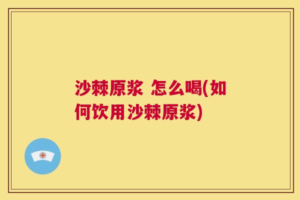 沙棘原浆 怎么喝(如何饮用沙棘原浆)