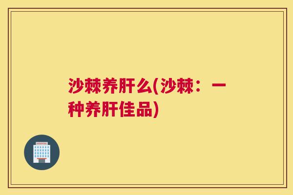 沙棘养肝么(沙棘：一种养肝佳品)