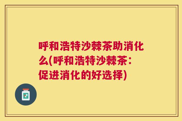 呼和浩特沙棘茶助消化么(呼和浩特沙棘茶：促进消化的好选择)