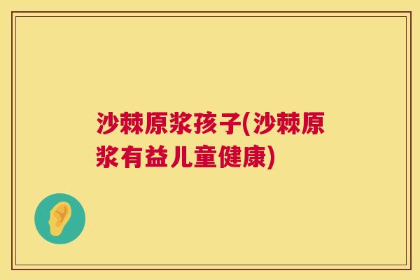 沙棘原浆孩子(沙棘原浆有益儿童健康)