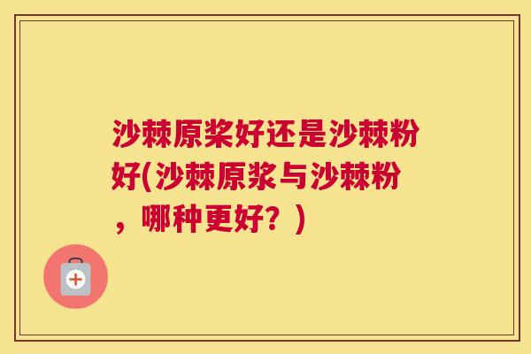 沙棘原桨好还是沙棘粉好(沙棘原浆与沙棘粉，哪种更好？)