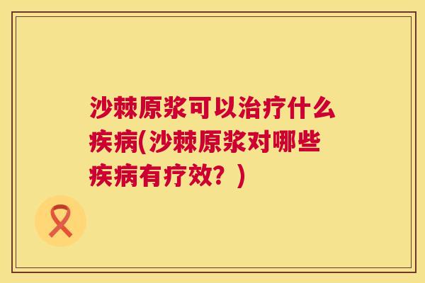 沙棘原浆可以治疗什么疾病(沙棘原浆对哪些疾病有疗效？)