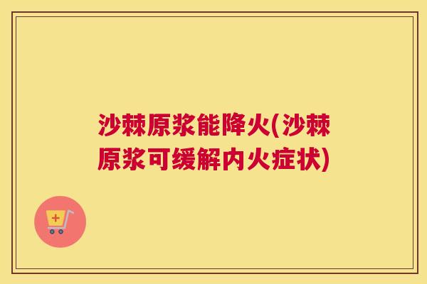 沙棘原浆能降火(沙棘原浆可缓解内火症状)