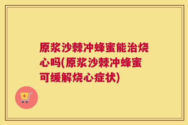 原浆沙棘冲蜂蜜能治烧心吗(原浆沙棘冲蜂蜜可缓解烧心症状)