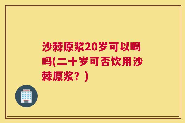 沙棘原浆20岁可以喝吗(二十岁可否饮用沙棘原浆？)