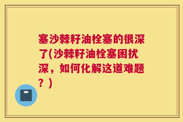 塞沙棘籽油栓塞的很深了(沙棘籽油栓塞困扰深，如何化解这道难题？)
