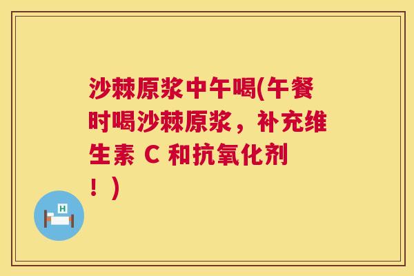 沙棘原浆中午喝(午餐时喝沙棘原浆，补充维生素 C 和抗氧化剂！)
