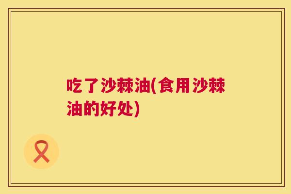 吃了沙棘油(食用沙棘油的好处)