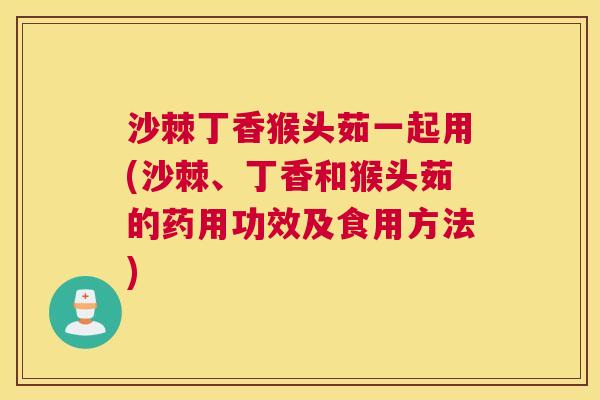 沙棘丁香猴头茹一起用(沙棘、丁香和猴头茹的药用功效及食用方法)