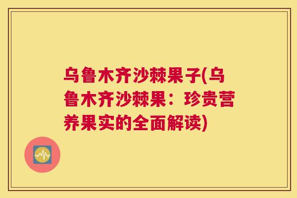 乌鲁木齐沙棘果子(乌鲁木齐沙棘果：珍贵营养果实的全面解读)
