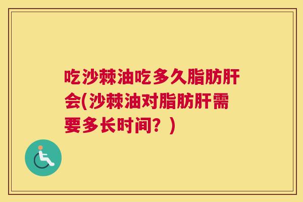吃沙棘油吃多久脂肪肝会(沙棘油对脂肪肝需要多长时间？)