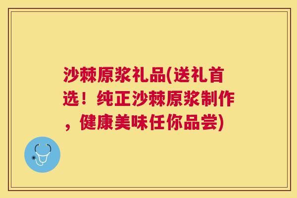 沙棘原浆礼品(送礼首选！纯正沙棘原浆制作，健康美味任你品尝)