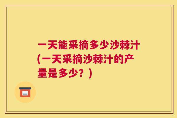 一天能采摘多少沙棘汁(一天采摘沙棘汁的产量是多少？)