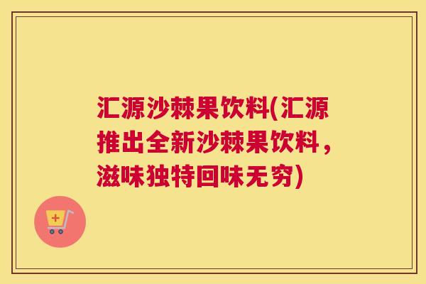 汇源沙棘果饮料(汇源推出全新沙棘果饮料，滋味独特回味无穷)