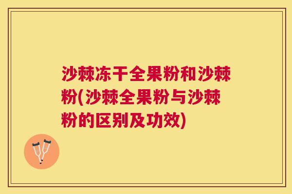 沙棘冻干全果粉和沙棘粉(沙棘全果粉与沙棘粉的区别及功效)
