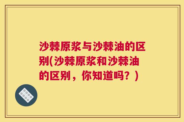 沙棘原浆与沙棘油的区别(沙棘原浆和沙棘油的区别，你知道吗？)