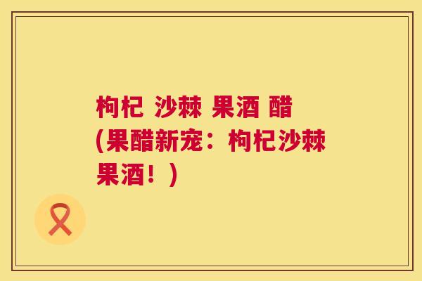 枸杞 沙棘 果酒 醋(果醋新宠：枸杞沙棘果酒！)