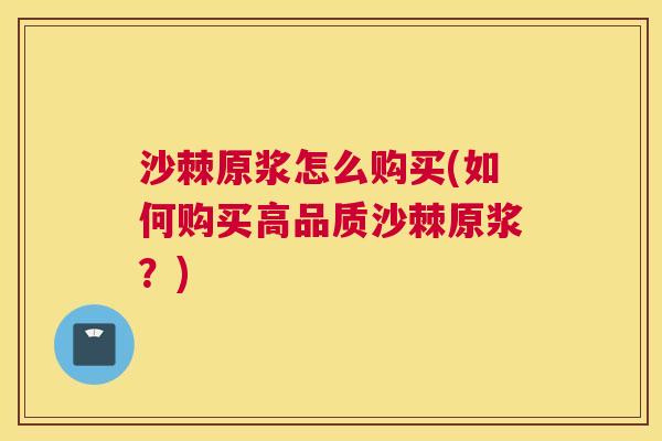 沙棘原浆怎么购买(如何购买高品质沙棘原浆？)