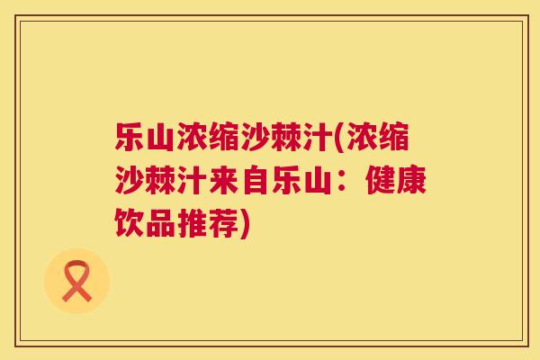 乐山浓缩沙棘汁(浓缩沙棘汁来自乐山：健康饮品推荐)