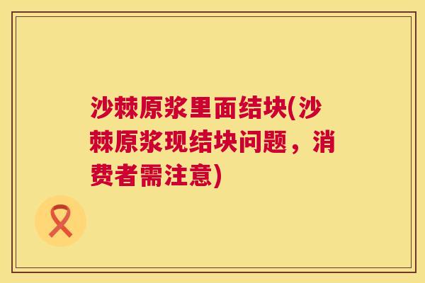 沙棘原浆里面结块(沙棘原浆现结块问题，消费者需注意)