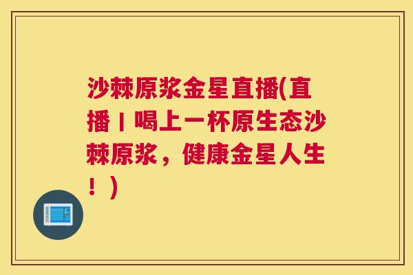 沙棘原浆金星直播(直播丨喝上一杯原生态沙棘原浆，健康金星人生！)