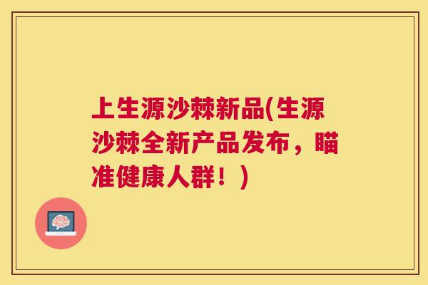 上生源沙棘新品(生源沙棘全新产品发布，瞄准健康人群！)