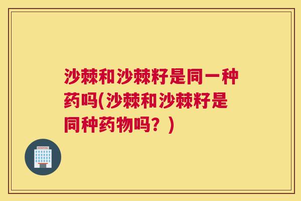 沙棘和沙棘籽是同一种药吗(沙棘和沙棘籽是同种药物吗？)