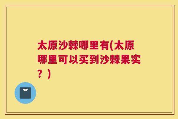 太原沙棘哪里有(太原哪里可以买到沙棘果实？)