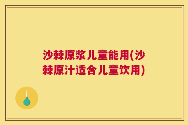 沙棘原浆儿童能用(沙棘原汁适合儿童饮用)