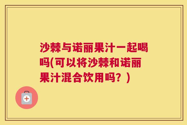 沙棘与诺丽果汁一起喝吗(可以将沙棘和诺丽果汁混合饮用吗？)