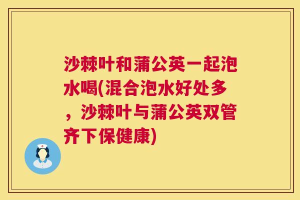 沙棘叶和蒲公英一起泡水喝(混合泡水好处多，沙棘叶与蒲公英双管齐下保健康)
