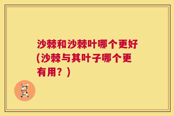 沙棘和沙棘叶哪个更好(沙棘与其叶子哪个更有用？)