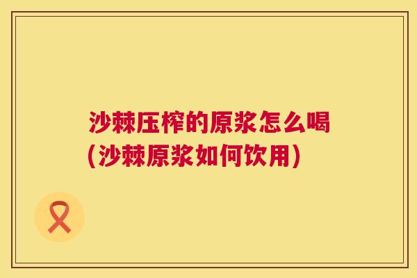 沙棘压榨的原浆怎么喝(沙棘原浆如何饮用)