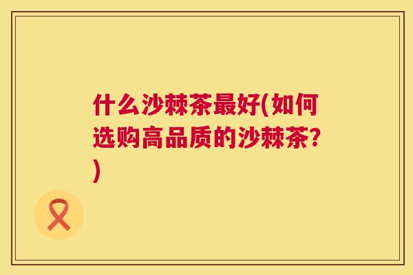 什么沙棘茶最好(如何选购高品质的沙棘茶？)